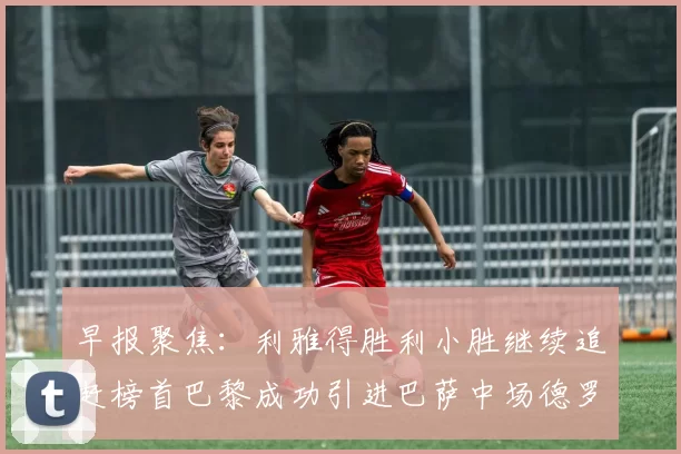 早报聚焦：利雅得胜利小胜继续追赶榜首巴黎成功引进巴萨中场德罗