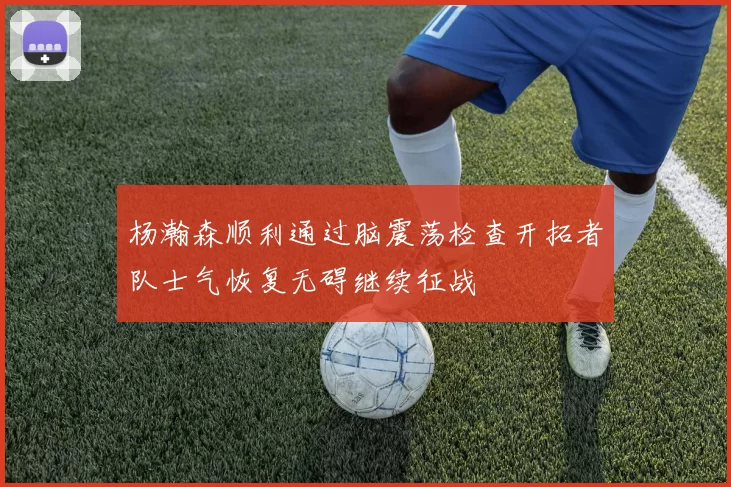 杨瀚森顺利通过脑震荡检查开拓者队士气恢复无碍继续征战