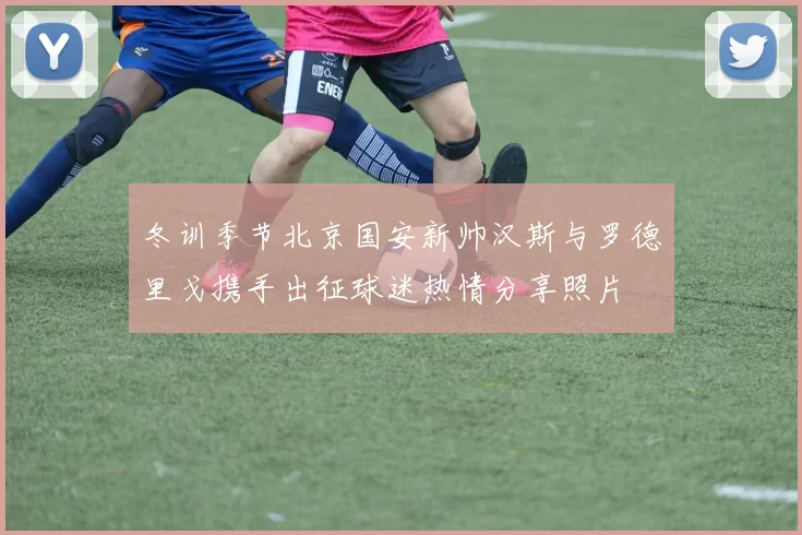 冬训季节北京国安新帅汉斯与罗德里戈携手出征球迷热情分享照片