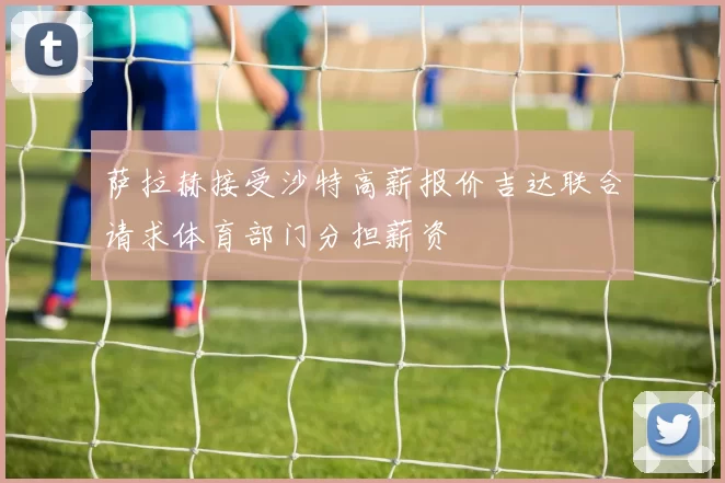 萨拉赫接受沙特高薪报价吉达联合请求体育部门分担薪资