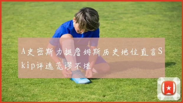 A史密斯力挺詹姆斯历史地位直言Skip评选荒谬不堪