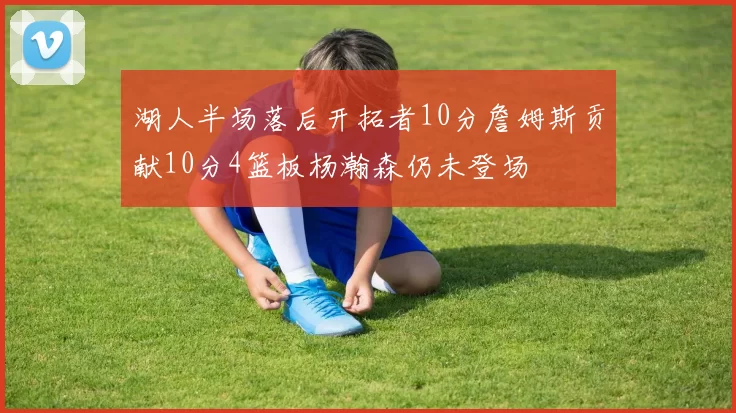 湖人半场落后开拓者10分詹姆斯贡献10分4篮板杨瀚森仍未登场