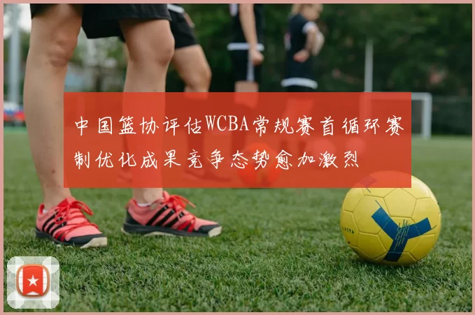 中国篮协评估WCBA常规赛首循环赛制优化成果竞争态势愈加激烈
